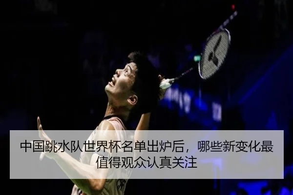 中国跳水队世界杯名单出炉后，哪些新变化最值得观众认真关注 - DBdianjing